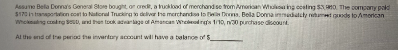 Assume Bella Donna's General Store bought, on credit, a truckload of merchandisc from American Wholesaling costing $3,960. The company paid
$170 in transportation cost to National Trucking to deliver the morchandise to Bella Donna. Bella Donna immediately returned goods to Amorican
Wholesaling costing $690, and then took advantage of American Wholesaling's 1/10, n/30 purchase discount.
At the end of the period the inventory account will have a balance of $
