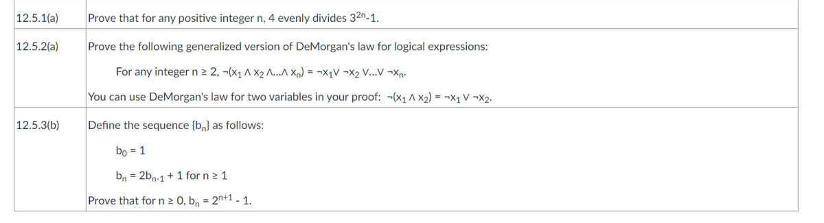 12.5.1(a)
12.5.2(a)
12.5.3(b)
Prove that for any positive integer n, 4 evenly divides 32n-1.
Prove the following generalized version of DeMorgan's law for logical expressions:
For any integer n ≥ 2, −(x₁ ^ X₂ ^..^ Xn) = ¬X₁V ¬X₂ V...V ¬Xn.
You can use DeMorgan's law for two variables in your proof: ¬(x₁ ^X₂) = ¬X₁ V ¬X₂.
Define the sequence {bn} as follows:
bo = 1
bn = 2bn-1 + 1 for n ≥ 1
Prove that for n ≥ 0, b₁ = 2n+¹ -1.