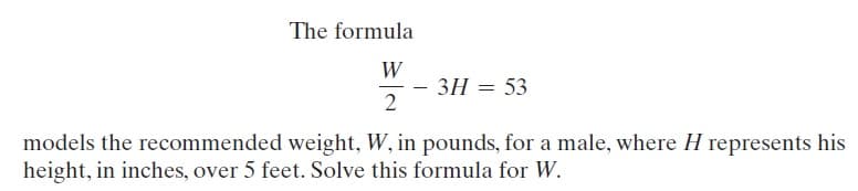 The formula
W
3H = 53
2
models the recommended weight, W, in pounds, for a male, where H represents his
height, in inches, over 5 feet. Solve this formula for W.
