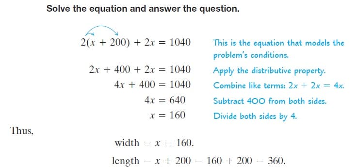Solve the equation and answer the question.
2(x + 200) + 2x = 1040
This is the equation that models the
problem's conditions.
2x + 400 + 2x = 1040
Apply the distributive property.
4x + 400
1040
Combine like terms: 2x + 2x = 4x.
4x = 640
Subtract 400 from both sides.
x = 160
Divide both sides by 4.
Thus,
width = x = 160.
length = x + 200 =
160 + 200 =
360.
