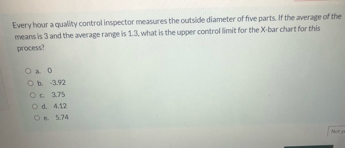 Every hour a quality control inspector measures the outside diameter of five parts. If the average of the
means is 3 and the average range is 1.3, what is the upper control limit for the X-bar chart for this
process?
O a. 0
O b. -3.92
O c.
3.75
O d. 4.12
O e. 5.74
Not ye
