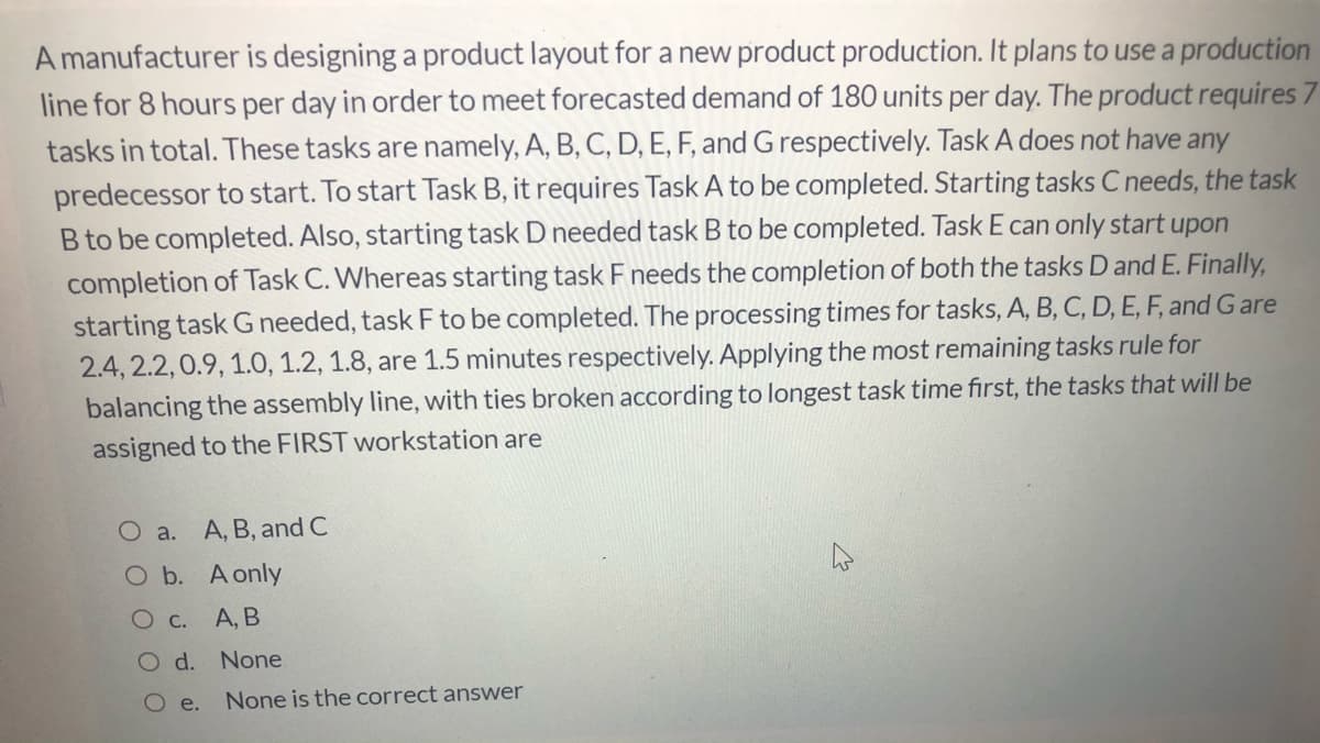 A manufacturer is designing a product layout for a new product production. It plans to use a production
line for 8 hours per day in order to meet forecasted demand of 180 units per day. The product requires 7
tasks in total. These tasks are namely, A, B, C, D, E, F, and Grespectively. Task A does not have any
predecessor to start. To start Task B, it requires Task A to be completed. Starting tasks C needs, the task
B to be completed. Also, starting task D needed task B to be completed. Task E can only start upon
completion of Task C. Whereas starting task F needs the completion of both the tasks D and E. Finally,
starting task G needed, task F to be completed. The processing times for tasks, A, B, C, D, E, F, and Gare
2.4, 2.2,0.9, 1.O, 1.2, 1.8, are 1.5 minutes respectively. Applying the most remaining tasks rule for
balancing the assembly line, with ties broken according to longest task time fırst, the tasks that will be
assigned to the FIRST workstation are
O a. A, B, and C
O b. A only
О с. А, В
O d. None
e.
None is the correct answer
