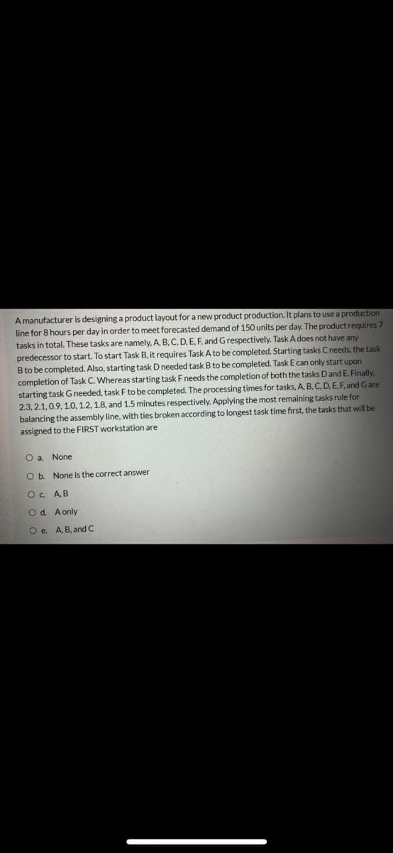 A manufacturer is designing a product layout for a new product production. It plans to use a production
line for 8 hours per day in order to meet forecasted demand of 150 units per day. The product requires 7
tasks in total. These tasks are namely, A, B, C, D, E, F, and Grespectively. Task A does not have any
predecessor to start. To start Task B, it requires Task A to be completed. Starting tasks C needs, the task
B to be completed. Also, starting task D needed task B to be completed. Task E can only start upon
completion of Task C. Whereas starting task Fneeds the completion of both the tasks Dand E. Finally,
starting task G needed, task F to be completed. The processing times for tasks, A, B, C, D, E, F, and Gare
2.3, 2.1,0.9, 1.0, 1.2, 1.8, and 1.5 minutes respectively. Applying the most remaining tasks rule for
balancing the assembly line, with ties broken according to longest task time first, the tasks that will be
assigned to the FIRST workstation are
O a. None
O b. None is the correct answer
Oc AB
O d. A only
Oe.
A, B, and C
