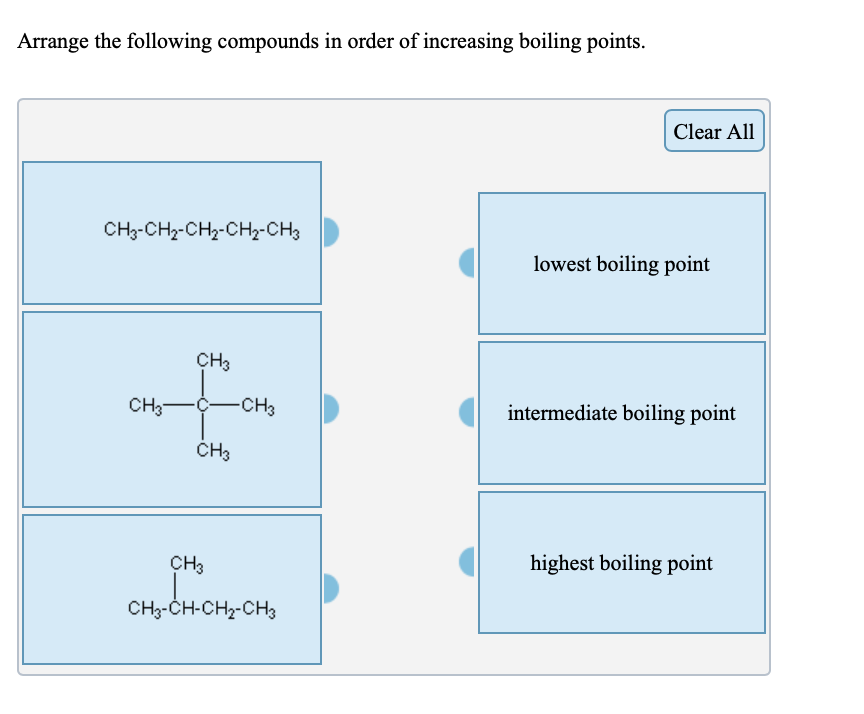 Arrange the following compounds in order of increasing boiling points.
Clear All
CH-CHa-CH2-CHz-СHз
lowest boiling point
CHз
CH—с—снНз
intermediate boiling point
ČH3
CHз
highest boiling point
CH3-CH-CH2-CH3
