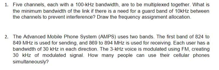 1. Five channels, each with a 100-kHz bandwidth, are to be multiplexed together. What is
the minimum bandwidth of the link if there is a need for a guard band of 10kHz between
the channels to prevent interference? Draw the frequency assignment allocation.
2. The Advanced Mobile Phone System (AMPS) uses two bands. The first band of 824 to
849 MHz is used for sending, and 869 to 894 MHz is used for receiving. Each user has a
bandwidth of 30 kHz in each direction. The 3-kHz voice is modulated using FM, creating
30 kHz of modulated signal. How many people can use their cellular phones
simultaneously?

