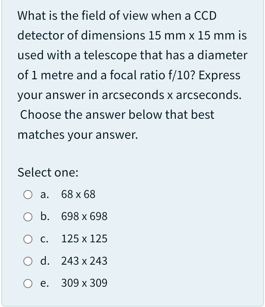 What is the field of view when a CCD
detector of dimensions 15 mm x 15 mm is
used with a telescope that has a diameter
of 1 metre and a focal ratio f/10? Express
your answer in arcseconds x arcseconds.
Choose the answer below that best
matches
your answer.
Select one:
О а.
68 x 68
оb. 698 х 698
С.
125 х 125
O d. 243 x 243
е. 309 х 309
