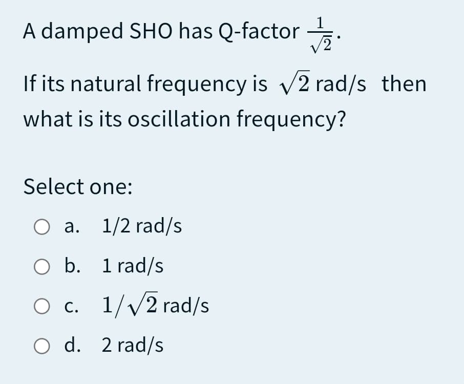 A damped SHO has Q-factor .
If its natural frequency is v2 rad/s then
what is its oscillation frequency?
Select one:
О а. 1/2 rad/s
O b. 1 rad/s
О с. 1//2 rad/s
O d. 2 rad/s
