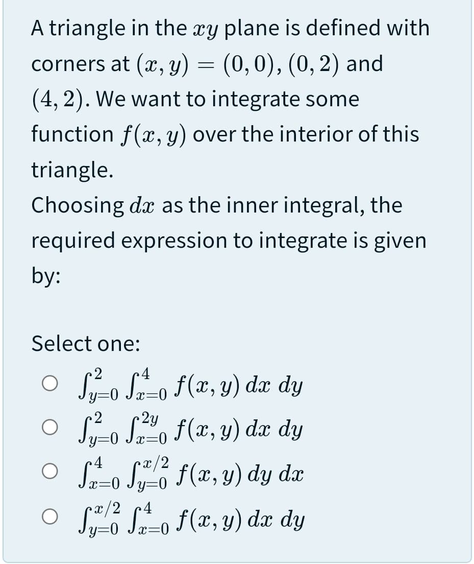 A triangle in the xy plane is defined with
corners at (x, y) = (0,0), (0, 2) and
(4, 2). We want to integrate some
function f(x, y) over the interior of this
triangle.
Choosing dx as the inner integral, the
required expression to integrate is given
by:
Select one:
o Sro S-o f(x, y) dx dy
x=0
2y
y=0
O S-o So F(x, y) dæ dy
O o S f(x, y) dy dæ
O So So F(x, y) dx dy
x/2
=0

