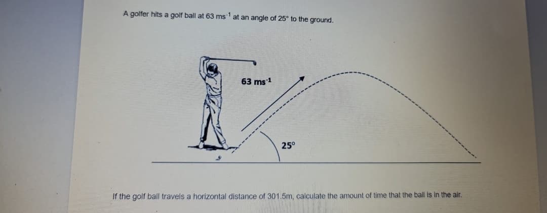 A golfer hits a golf ball at 63 ms at an angle of 25° to the ground.
-1
63 ms1
25°
If the golf ball travels a horizontal distance of 301.5m, calculate the amount of time that the ball is in the air.
