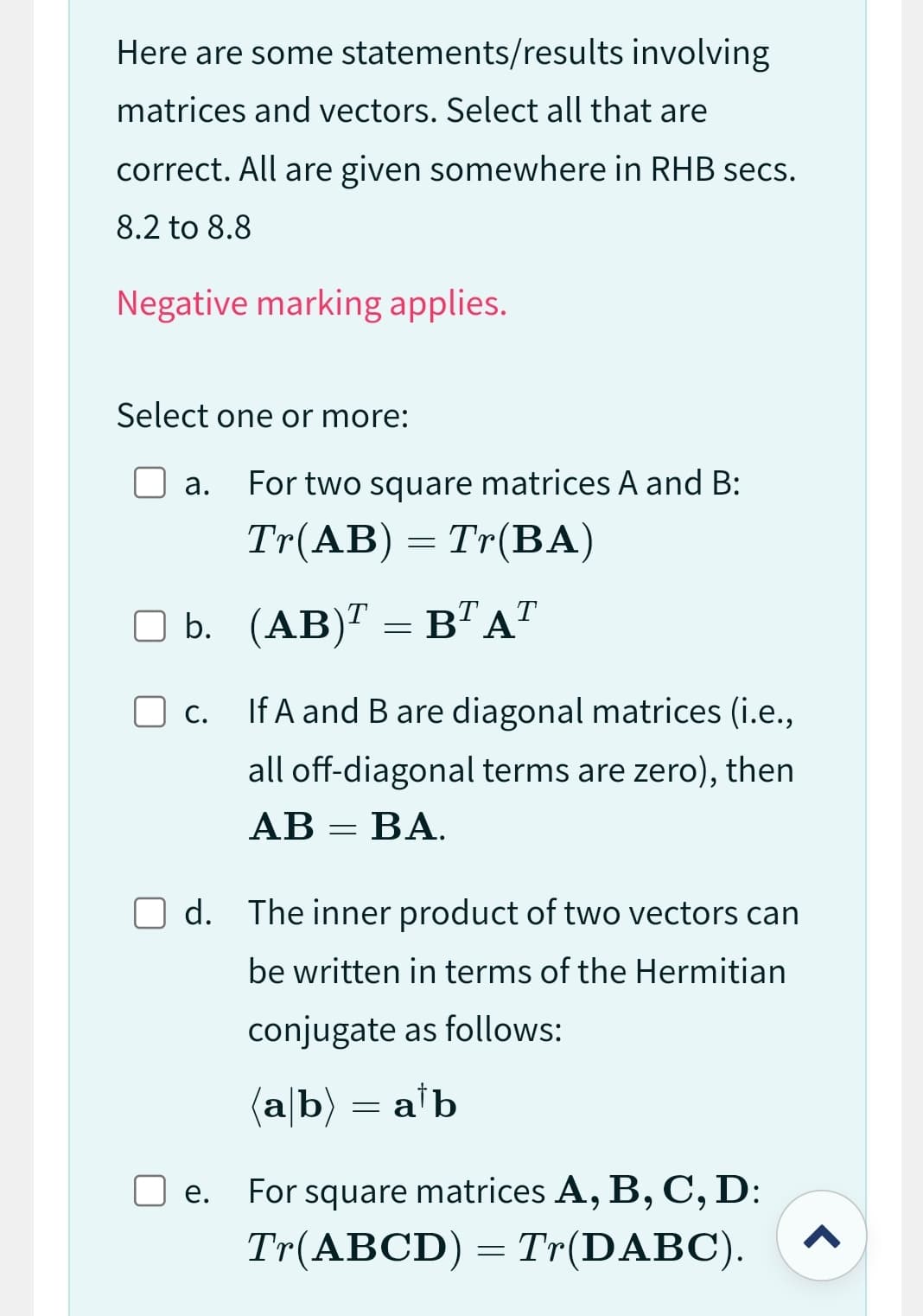 Here are some statements/results involving
matrices and vectors. Select all that are
correct. All are given somewhere in RHB secs.
8.2 to 8.8
Negative marking applies.
Select one or more:
a. For two square matrices A and B:
Tr(AB) = Tr(BA)
b. (AB)¹ = B¹A¹
C.
If A and B are diagonal matrices (i.e.,
all off-diagonal terms are zero), then
AB=BA.
Od. The inner product of two vectors can
be written in terms of the Hermitian
conjugate as follows:
(a/b) = a¹b
e.
For square matrices A, B, C, D:
Tr(ABCD)=Tr(DABC).