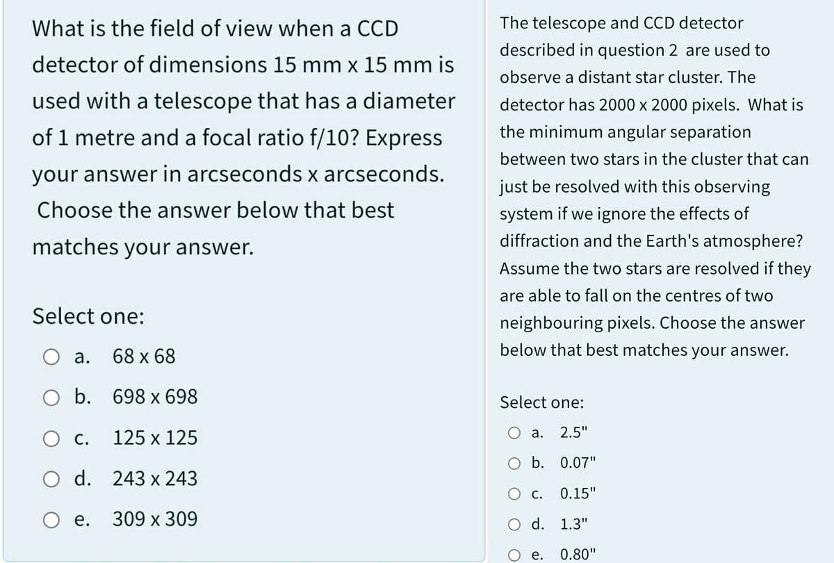 What is the field of view when a CCD
The telescope and CCD detector
described in question 2 are used to
detector of dimensions 15 mm x 15 mm is
observe a distant star cluster. The
used with a telescope that has a diameter
detector has 2000 x 2000 pixels. What is
of 1 metre and a focal ratio f/10? Express
the minimum angular separation
between two stars in the cluster that can
your answer in arcseconds x arcseconds.
just be resolved with this observing
Choose the answer below that best
system if we ignore the effects of
diffraction and the Earth's atmosphere?
matches your answer.
Assume the two stars are resolved if they
are able to fall on the centres of two
Select one:
neighbouring pixels. Choose the answer
below that best matches your answer.
О а.
68 x 68
O b. 698 x 698
Select one:
125 x 125
2.5"
а.
Ос.
b. 0.07"
O d. 243 x 243
О с
0.15"
O e.
309 х 309
d. 1.3"
е.
0.80"
