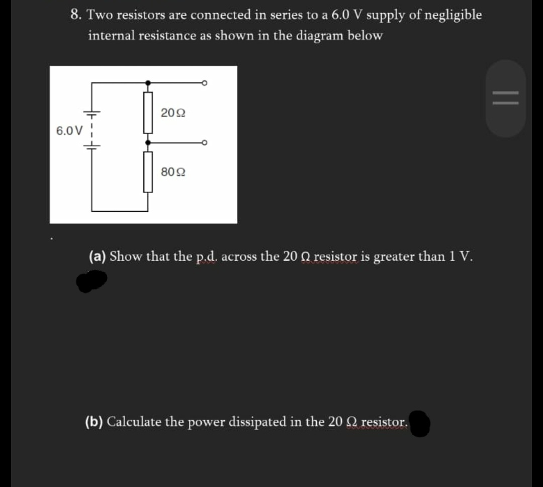 8. Two resistors are connected in series to a 6.0 V supply of negligible
internal resistance as shown in the diagram below
202
6.0V
802
(a) Show that the p.d. across the 20 Q resistor is greater than 1 V.
(b) Calculate the power dissipated in the 20 Q resistor.
||
