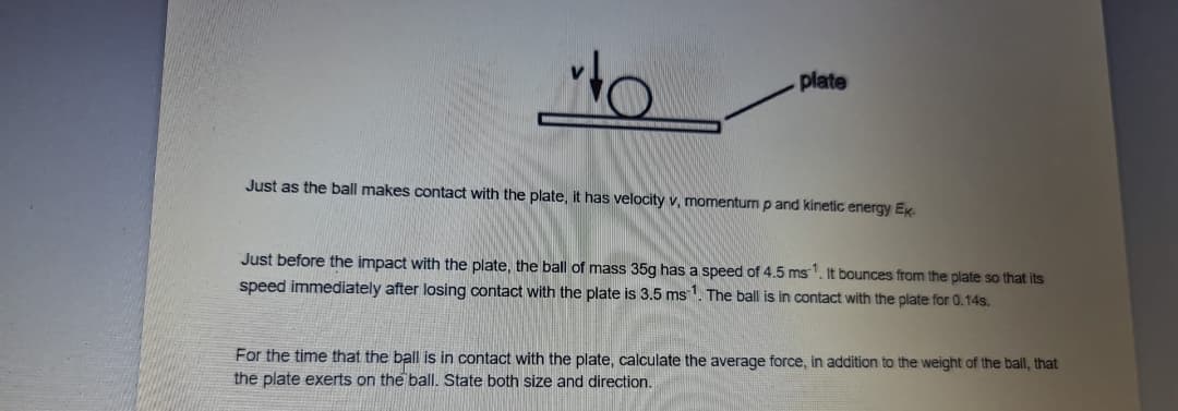 plate
Just as the ball makes contact with the plate, it has velocity v, momentum p and kinetic energy EK.
Just before the impact with the plate, the ball of mass 35g has a speed of 4.5 ms1. It bounces from the plate so that its
speed immediately after losing contact with the plate is 3.5 ms1. The ball is in contact with the plate for 0.14s.
For the time that the ball is in contact with the plate, calculate the average force, in addition to the weight of the ball, that
the plate exerts on the ball. State both size and direction.
