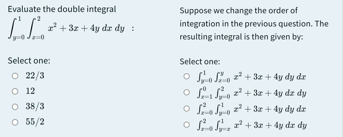 Evaluate the double integral
Suppose we change the order of
1
x² + 3x + 4y dx dy :
integration in the previous question. The
y=0 Jx=0
resulting integral is then given by:
Select one:
Select one:
O 22/3
O Sro Lo a2 + 3x + 4y dy dx
y=0
O 12
O 1 S-o x2 + 3x + 4y dx dy
O 38/3
x2
:=0 Jy=0
+ 3x + 4y dy dx
O 55/2
O S-o Se x² + 3x + 4y dx dy
