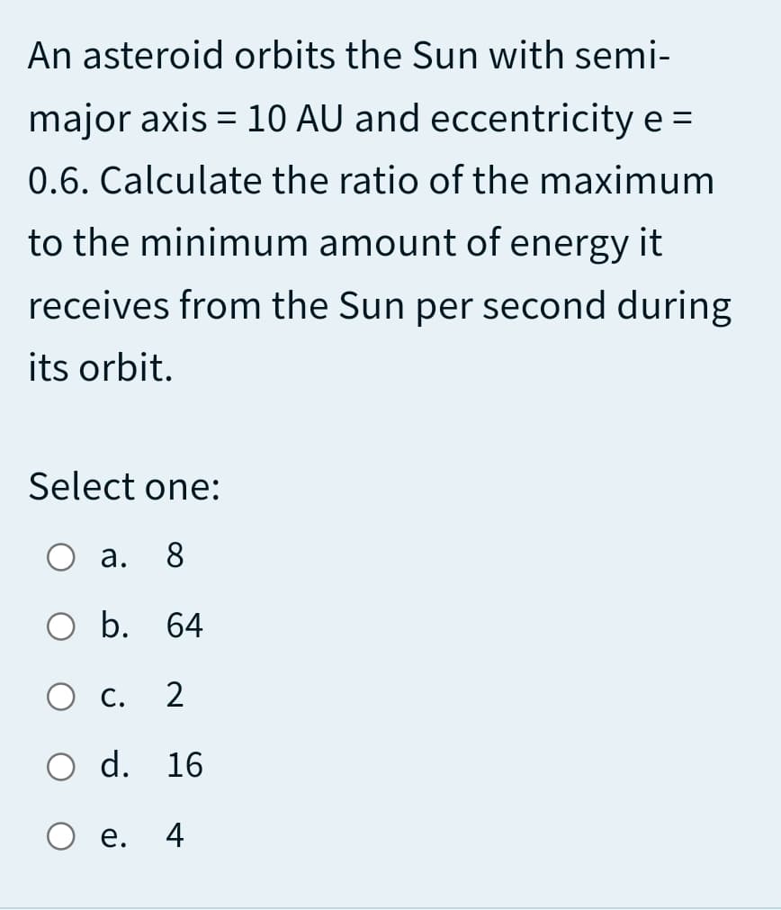 An asteroid orbits the Sun with semi-
major axis = 10 AU and eccentricity e =
%3D
%3D
0.6. Calculate the ratio of the maximum
to the minimum amount of energy it
receives from the Sun per second during
its orbit.
Select one:
а. 8
O b.
64
О с.
2
O d. 16
е.
4
