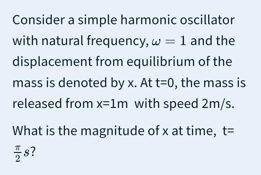 Consider a simple harmonic oscillator
with natural frequency, w = 1 and the
displacement from equilibrium of the
mass is denoted by x. At t=0, the mass is
released from x=1m with speed 2m/s.
What is the magnitude of x at time, t=
s?
