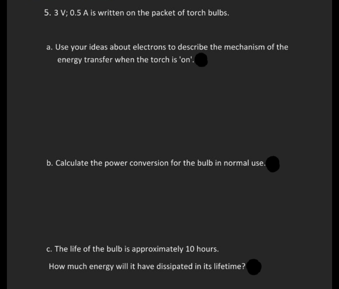 5. 3 V; 0.5 A is written on the packet of torch bulbs.
a. Use your ideas about electrons to describe the mechanism of the
energy transfer when the torch is 'on'.
b. Calculate the power conversion for the bulb in normal use.
c. The life of the bulb is approximately 10 hours.
How much energy will it have dissipated in its lifetime?

