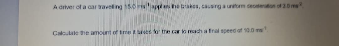 A driver of a car travelling 15.0 ms applies the brakes, causing a uniform deceleration of 2.0 ms
Calculate the amount of time it takes for the car to reach a final speed of 10.0 ms
