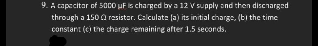 9. A capacitor of 5000 µF is charged by a 12 V supply and then discharged
through a 150 Q resistor. Calculate (a) its initial charge, (b) the time
constant (c) the charge remaining after 1.5 seconds.
