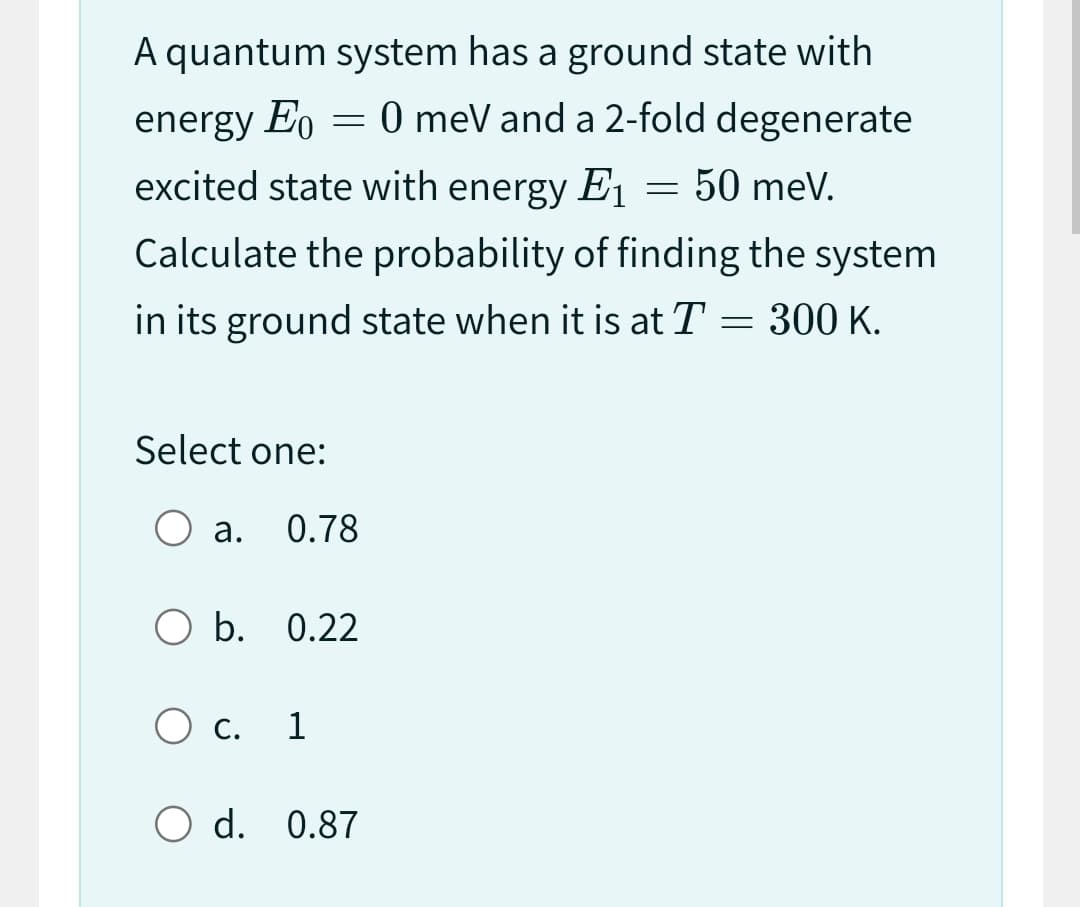 A quantum system has a ground state with
energy Eo = 0 meV and a 2-fold degenerate
excited state with energy E₁ = 50 meV.
E1
Calculate the probability of finding the system
in its ground state when it is at T = 300 K.
Select one:
O a. 0.78
O b. 0.22
O c. 1
O d. 0.87