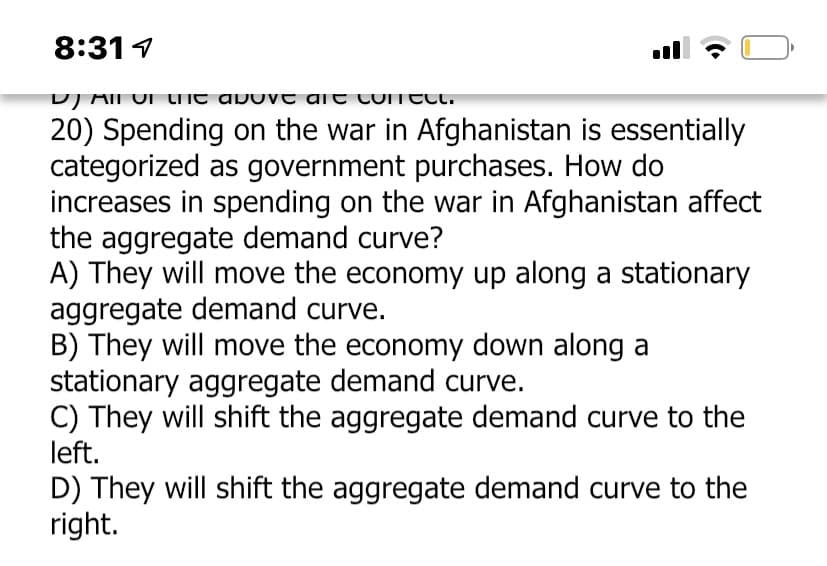 8:31 1
ll
DJ AII UN LIit abuv t ait luiT TLt.
20) Spending on the war in Afghanistan is essentially
categorized as government purchases. How do
increases in spending on the war in Afghanistan affect
the aggregate demand curve?
A) They will move the economy up along a stationary
aggregate demand curve.
B) They will move the economy down along a
stationary aggregate demand curve.
C) They will shift the aggregate demand curve to the
left.
D) They will shift the aggregate demand curve to the
right.

