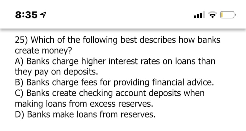 8:35 4
25) Which of the following best describes how banks
create money?
A) Banks charge higher interest rates on loans than
they pay on deposits.
B) Banks charge fees for providing financial advice.
C) Banks create checking account deposits when
making loans from excess reserves.
D) Banks make loans from reserves.
