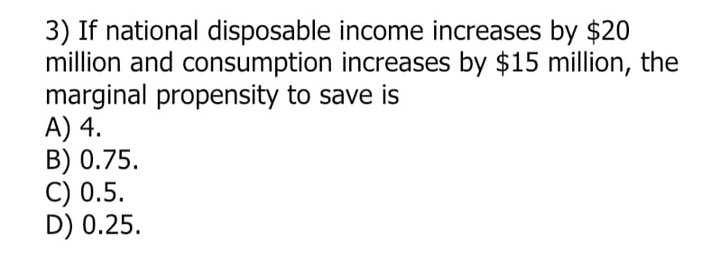 3) If national disposable income increases by $20
million and consumption increases by $15 million, the
marginal propensity to save is
A) 4.
B) 0.75.
C) 0.5.
D) 0.25.
