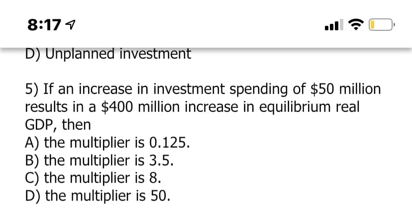 8:17 1
D) Unplanned investment
5) If an increase in investment spending of $50 million
results in a $400 million increase in equilibrium real
GDP, then
A) the multiplier is 0.125.
B) the multiplier is 3.5.
C) the multiplier is 8.
D) the multiplier is 50.
