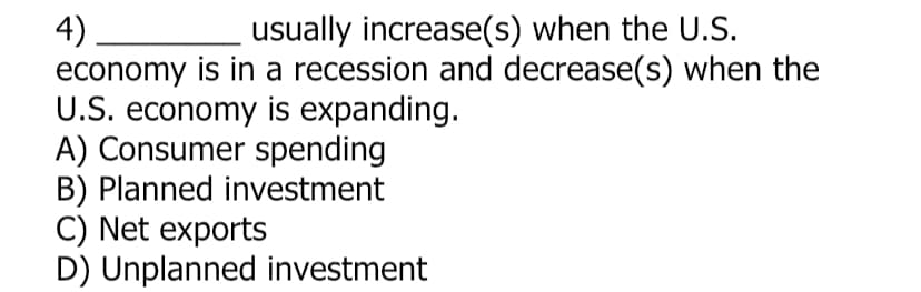4)
economy is in a recession and decrease(s) when the
U.S. economy is expanding.
A) Consumer spending
B) Planned investment
C) Net exports
D) Unplanned investment
usually increase(s) when the U.S.
