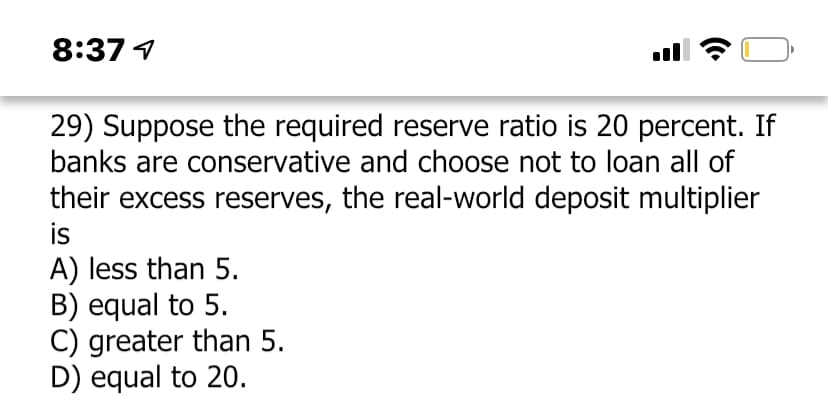 8:37 1
29) Suppose the required reserve ratio is 20 percent. If
banks are conservative and choose not to loan all of
their excess reserves, the real-world deposit multiplier
is
A) less than 5.
B) equal to 5.
C) greater than 5.
D) equal to 20.
