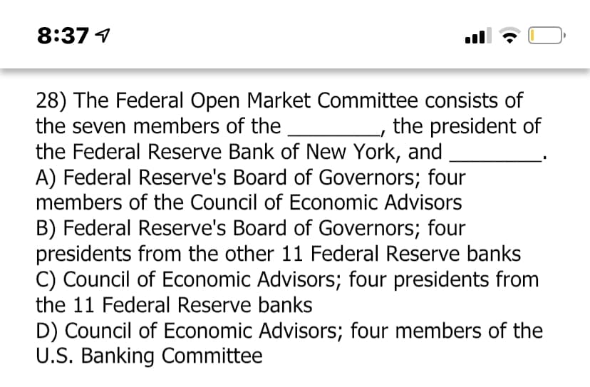 8:37 1
28) The Federal Open Market Committee consists of
the seven members of the
the president of
the Federal Reserve Bank of New York, and
A) Federal Reserve's Board of Governors; four
members of the Council of Economic Advisors
B) Federal Reserve's Board of Governors; four
presidents from the other 11 Federal Reserve banks
C) Council of Economic Advisors; four presidents from
the 11 Federal Reserve banks
D) Council of Economic Advisors; four members of the
U.S. Banking Committee
