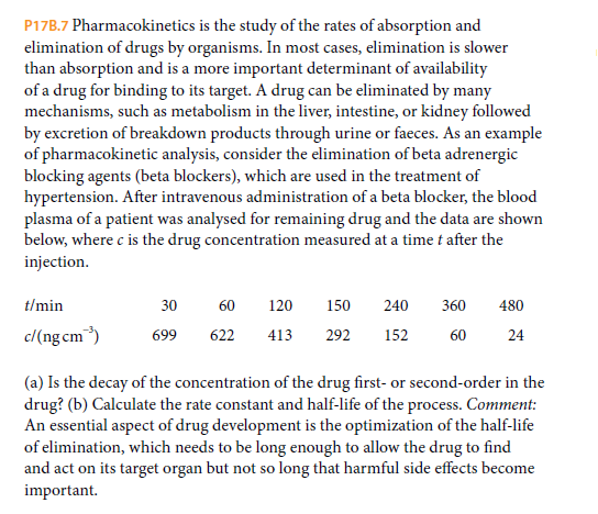 P17B.7 Pharmacokinetics is the study of the rates of absorption and
elimination of drugs by organisms. In most cases, elimination is slower
than absorption and is a more important determinant of availability
of a drug for binding to its target. A drug can be eliminated by many
mechanisms, such as metabolism in the liver, intestine, or kidney followed
by excretion of breakdown products through urine or faeces. As an example
of pharmacokinetic analysis, consider the elimination of beta adrenergic
blocking agents (beta blockers), which are used in the treatment of
hypertension. After intravenous administration of a beta blocker, the blood
plasma of a patient was analysed for remaining drug and the data are shown
below, where c is the drug concentration measured at a time t after the
injection.
t/min
30
60
120
150
240
360
480
c/(ng cm)
152
699
622
413
292
60
24
(a) Is the decay of the concentration of the drug first- or second-order in the
drug? (b) Calculate the rate constant and half-life of the process. Comment:
An essential aspect of drug development is the optimization of the half-life
of elimination, which needs to be long enough to allow the drug to find
and act on its target organ but not so long that harmful side effects become
important.

