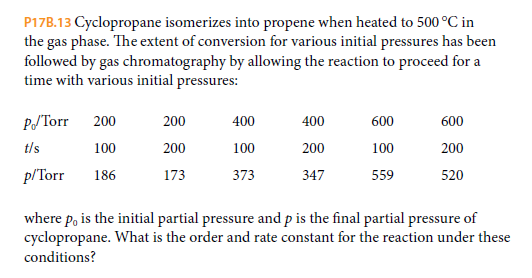 P17B.13 Cyclopropane isomerizes into propene when heated to 500 °C in
the gas phase. The extent of conversion for various initial pressures has been
followed by gas chromatography by allowing the reaction to proceed for a
time with various initial pressures:
PJTorr
200
200
400
400
600
600
t/s
100
200
100
200
100
200
p/Torr
186
173
373
347
559
520
where p, is the initial partial pressure and p is the final partial pressure of
cyclopropane. What is the order and rate constant for the reaction under these
conditions?
