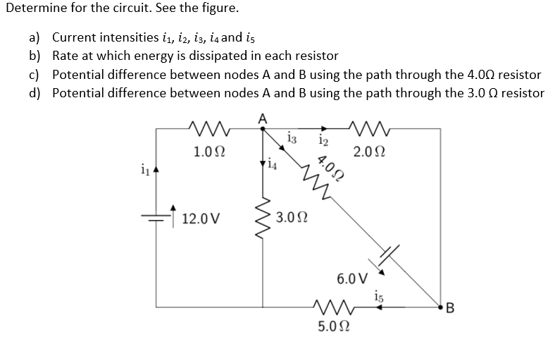 Determine for the circuit. See the figure.
a) Current intensities 1₁, 12, 13, 14 and is
b) Rate at which energy is dissipated in each resistor
c) Potential difference between nodes A and B using the path through the 4.00 resistor
d) Potential difference between nodes A and B using the path through the 3.0 Q resistor
A
i₁
m
1.0Ω
12.0 V
13
3.0 Ω
1₂
m
2.0 Ω
4.0Ω
6.0 V
ww
5.0 Ω
i5
B