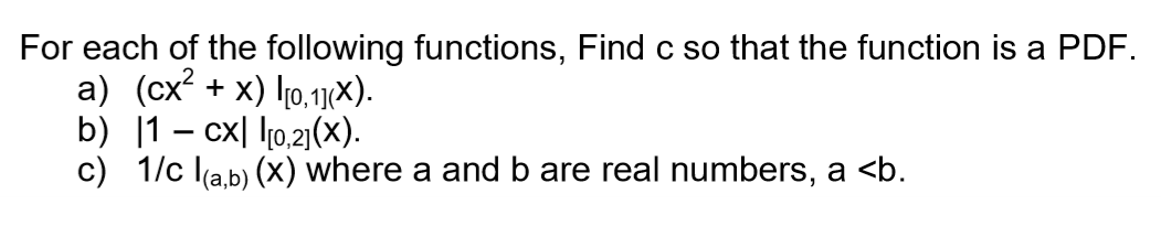 For each of the following functions, Find c so that the function is a PDF.
a) (cx² + x) I[0,1](×).
b)
1-cx [0,2] (X).
c) 1/c l(a,b) (x) where a and b are real numbers, a <b.