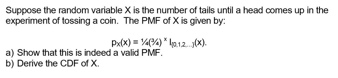 Suppose the random variable X is the number of tails until a head comes up in the
experiment of tossing a coin. The PMF of X is given by:
X
px(x) = ¹14(³4) * {0,1,2,...}(X).
a) Show that this is indeed a valid PMF.
b) Derive the CDF of X.