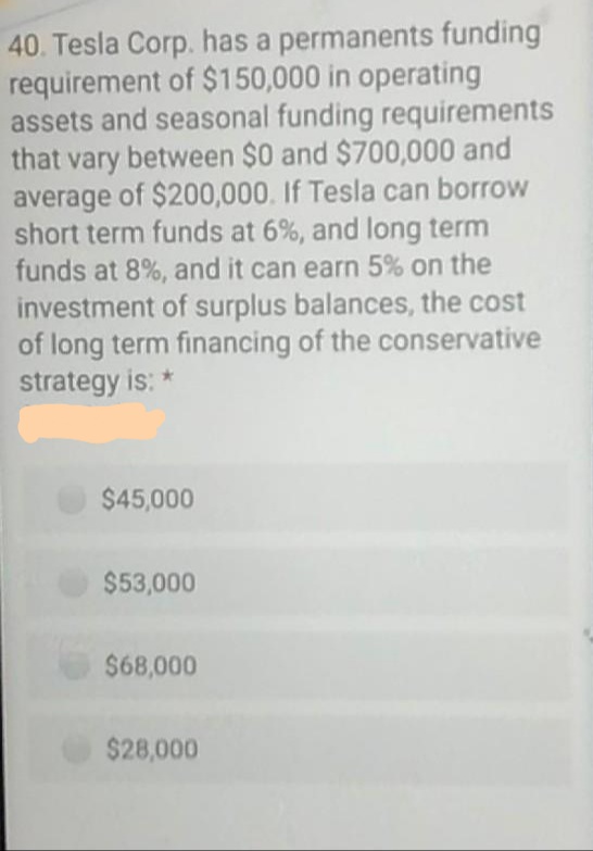 40. Tesla Corp. has a permanents funding
requirement of $150,000 in operating
assets and seasonal funding requirements
that vary between $0 and $700,000 and
average of $200,000. If Tesla can borrow
short term funds at 6%, and long term
funds at 8%, and it can earn 5% on the
investment of surplus balances, the cost
of long term financing of the conservative
strategy is: *
$45,000
$53,000
$68,000
$28,000
