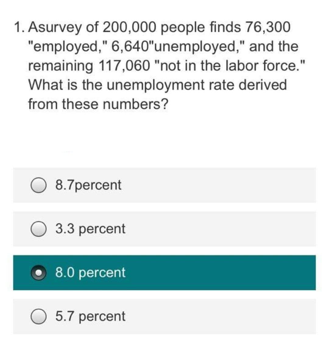1. Asurvey of 200,000 people finds 76,300
"employed," 6,640"unemployed," and the
remaining 117,060 "not in the labor force."
What is the unemployment rate derived
from these numbers?
8.7percent
3.3 percent
8.0 percent
5.7 percent
