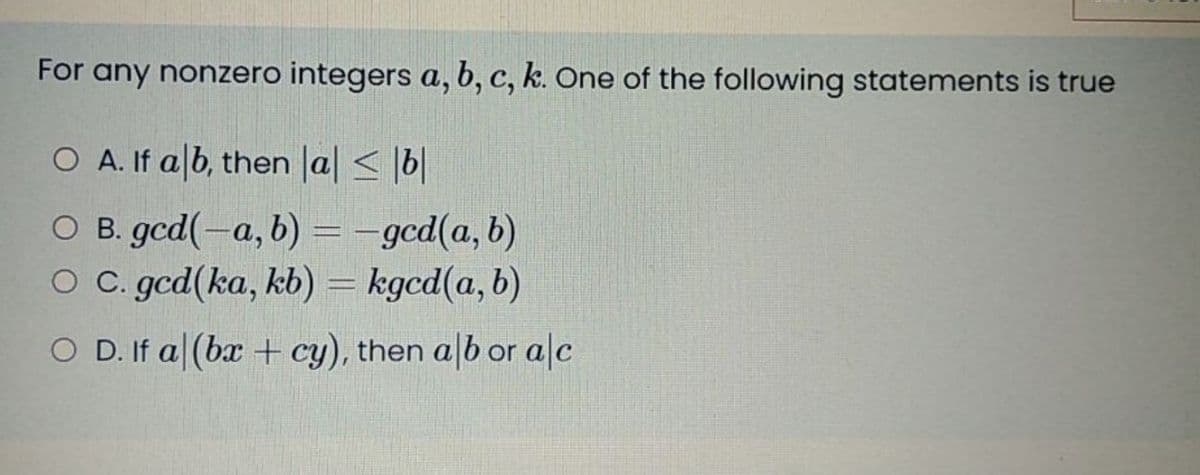 For any nonzero integers a, b, c, k. One of the following statements is true
O A. If alb, then la < |b|
O B. gcd(-a, b) = -gcd(a,b)
O C. gcd(ka, kb) = kgcd(a,b)
O D. If a|(bx + cy), then a|b or a|c
