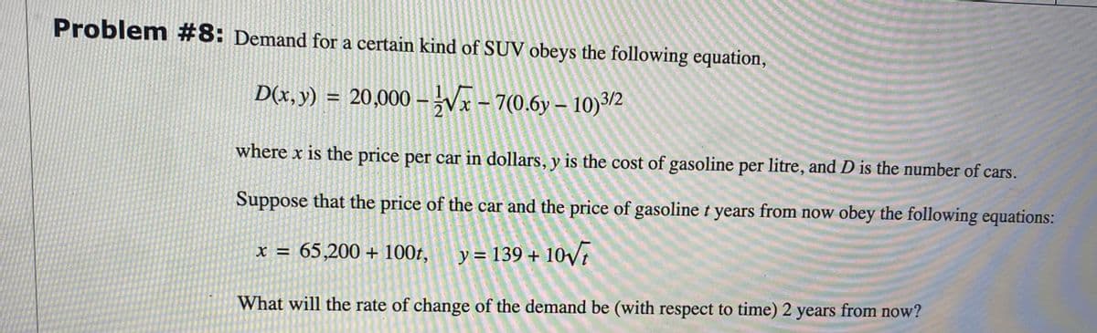 Problem #8: Demand for a certain kind of SUV obeys the following equation,
D(x,y) = 20,000 – Vx- 7(0.6y – 10)3/2
where x is the price per car in dollars, y is the cost of gasoline per litre, and D is the number of cars.
Suppose that the price of the car and the price of gasoline t years from now obey the following equations:
x = 65,200 + 100t, y= 139 + 10V1
%3D
What will the rate of change of the demand be (with respect to time) 2 years from now?
