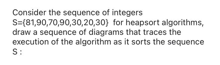 Consider the sequence of integers
S={81,90,70,90,30,20,30} for heapsort algorithms,
draw a sequence of diagrams that traces the
execution of the algorithm as it sorts the sequence
S:
