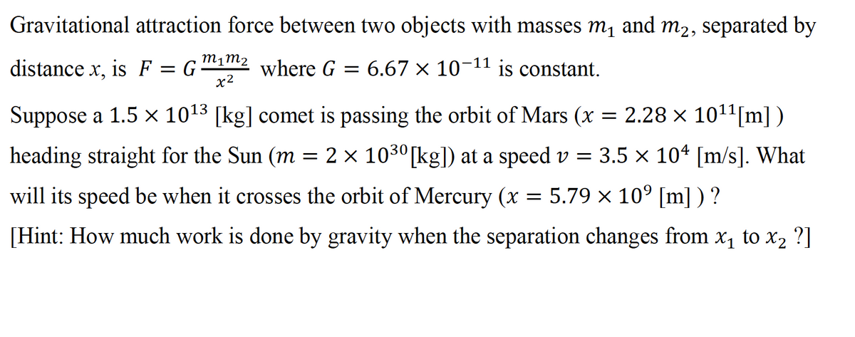 Gravitational attraction force between two objects with masses m, and m2, separated by
distance x, is F
m1m2
where G = 6.67 × 10¬11 is constant.
= G
x2
Suppose a 1.5 x 1013 [kg] comet is passing the orbit of Mars (x =
2.28 × 1011[m])
heading straight for the Sun (m = 2 × 1030[kg]) at a speed v = 3.5 × 104 [m/s]. What
will its speed be when it crosses the orbit of Mercury (x = 5.79 x 10° [m] ) ?
[Hint: How much work is done by gravity when the separation changes from x, to x2 ?]
