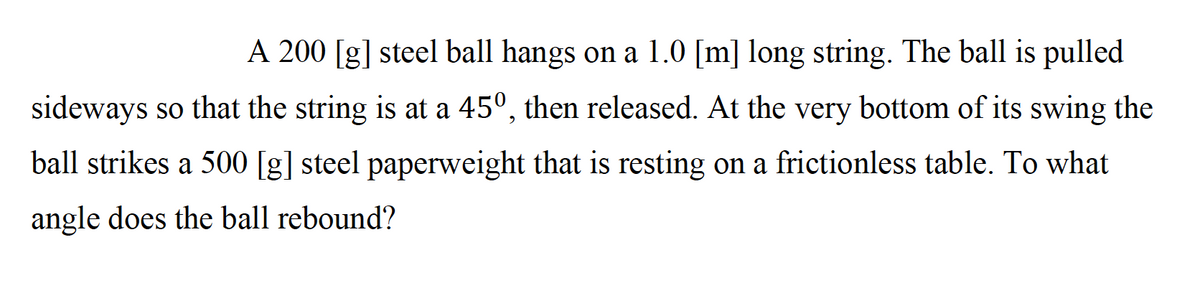 A 200 [g] steel ball hangs on a 1.0 [m] long string. The ball is pulled
sideways so that the string is at a 45°, then released. At the very bottom of its swing the
ball strikes a 500 [g] steel paperweight that is resting on a frictionless table. To what
angle does the ball rebound?
