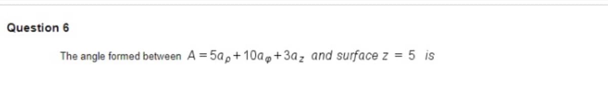 Question 6
The angle formed between A = 5a,+ 10a,+3az and surface z = 5 is
