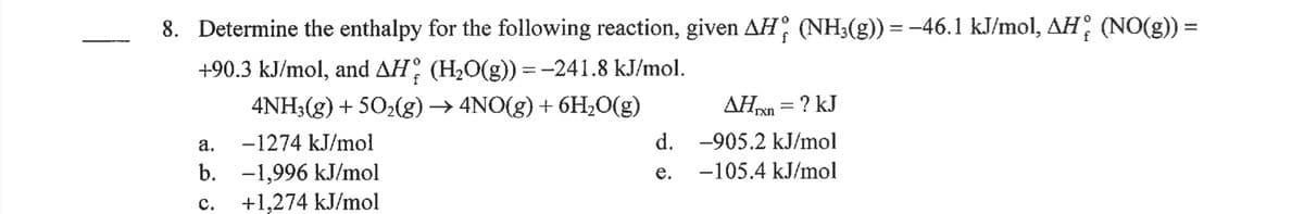 8. Determine the enthalpy for the following reaction, given AH, (NH3(g)) = -46.1 kJ/mol, AH; (NO(g)) =
+90.3 kJ/mol, and AH (H20(g)) = -241.8 kJ/mol.
%3D
4NH3(g) + 502(g) → 4NO(g) + 6H20(g)
AHn = ? kJ
%3D
a.
-1274 kJ/mol
d. -905.2 kJ/mol
b. -1,996 kJ/mol
+1,274 kJ/mol
е.
-105.4 kJ/mol
с.
