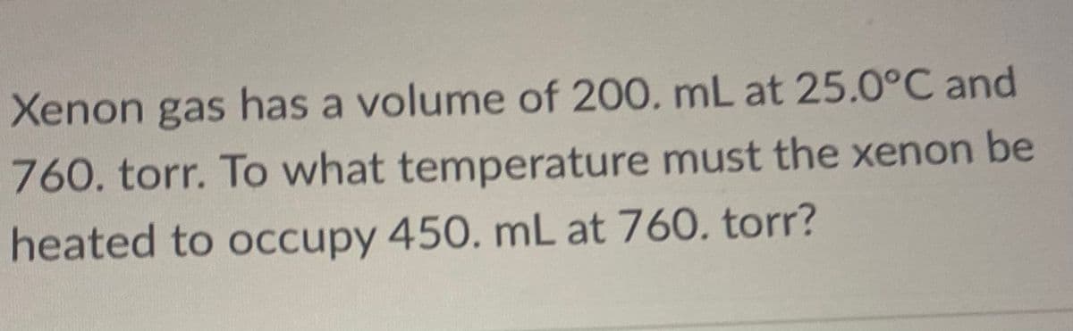 Xenon gas has a volume of 200. mL at 25.0°C and
760. torr. To what temperature must the xenon be
heated to occupy 450. mL at 760. torr?