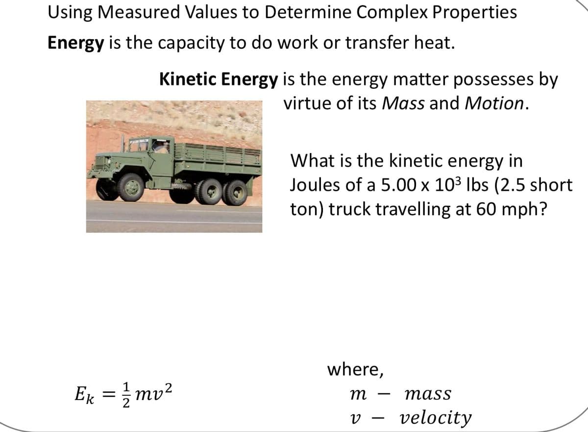 Using Measured Values to Determine Complex Properties
Energy is the capacity to do work or transfer heat.
Kinetic Energy is the energy matter possesses by
virtue of its Mass and Motion.
What is the kinetic energy in
Joules of a 5.00 x 103 Ibs (2.5 short
ton) truck travelling at 60 mph?
where,
Ex = mv2
Ек
m
тass
-
velocity
-
