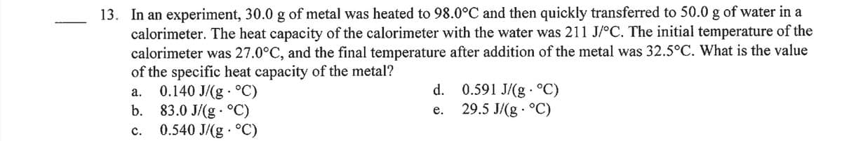 13. In an experiment, 30.0 g of metal was heated to 98.0°C and then quickly transferred to 50.0 g of water in a
calorimeter. The heat capacity of the calorimeter with the water was 211 J/°C. The initial temperature of the
calorimeter was 27.0°C, and the final temperature after addition of the metal was 32.5°C. What is the value
of the specific heat capacity of the metal?
0.140 J/(g - °C)
b. 83.0 J/(g · °C)
0.540 J/(g · °C)
d. 0.591 J/(g · °C)
29.5 J/(g - °C)
а.
е.
с.
