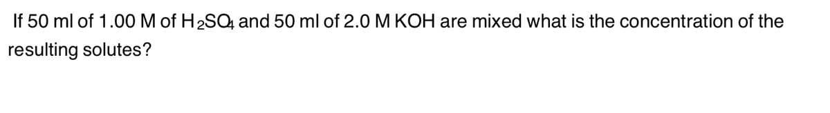 If 50 ml of 1.00 M of H₂SO4 and 50 ml of 2.0 M KOH are mixed what is the concentration of the
resulting solutes?