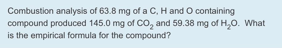 Combustion analysis of 63.8 mg of a C, H and O containing
compound produced 145.0 mg of CO, and 59.38 mg of H,0. What
is the empirical formula for the compound?

